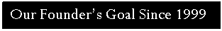 Text Box: Our Founder’s Goal Since 1999 

